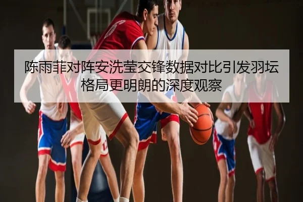 陈雨菲对阵安洗莹交锋数据对比引发羽坛格局更明朗的深度观察