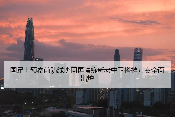 国足世预赛前防线协同再演练新老中卫搭档方案全面出炉