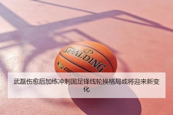 武磊伤愈后加练冲刺国足锋线轮换格局或将迎来新变化